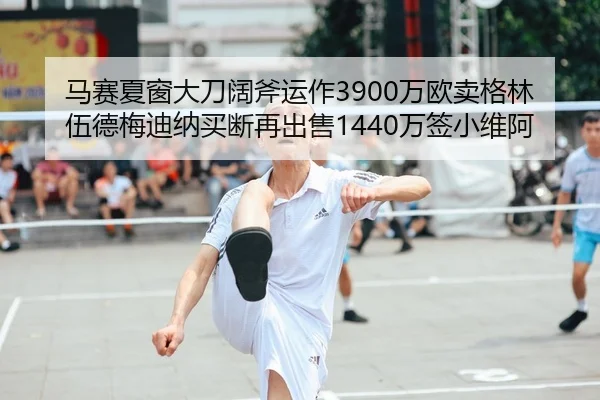 马赛夏窗大刀阔斧运作3900万欧卖格林伍德梅迪纳买断再出售1440万签小维阿